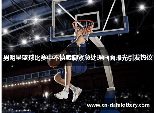 男明星篮球比赛中不慎崴脚紧急处理画面曝光引发热议