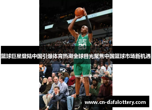 篮球巨星登陆中国引爆体育热潮全球目光聚焦中国篮球市场新机遇