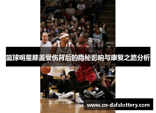 篮球明星膝盖受伤背后的隐秘影响与康复之路分析