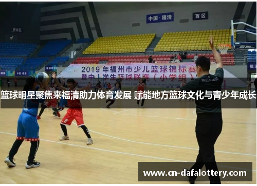 篮球明星聚焦来福清助力体育发展 赋能地方篮球文化与青少年成长