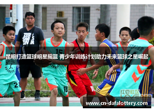 昆明打造篮球明星摇篮 青少年训练计划助力未来篮球之星崛起