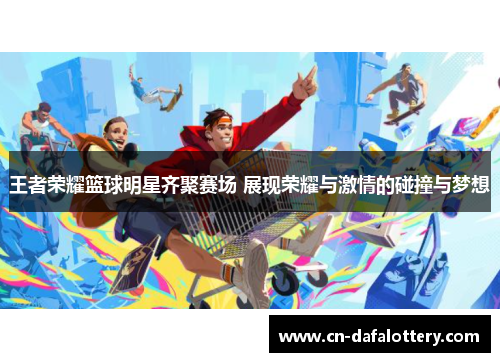 王者荣耀篮球明星齐聚赛场 展现荣耀与激情的碰撞与梦想